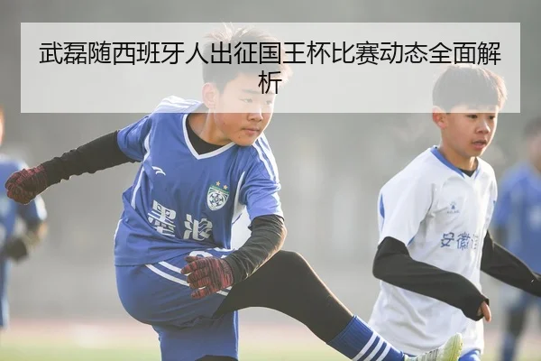 武磊随西班牙人出征国王杯比赛动态全面解析